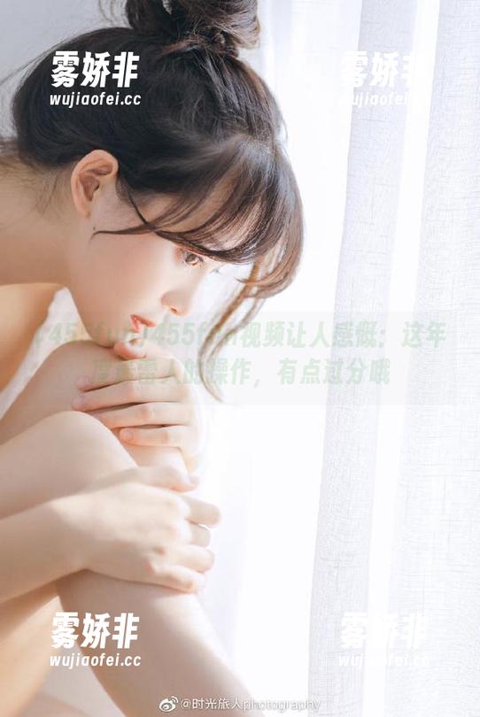 455fun 455fun视频让人感慨:这年度最雷人的操作,有点过分哦