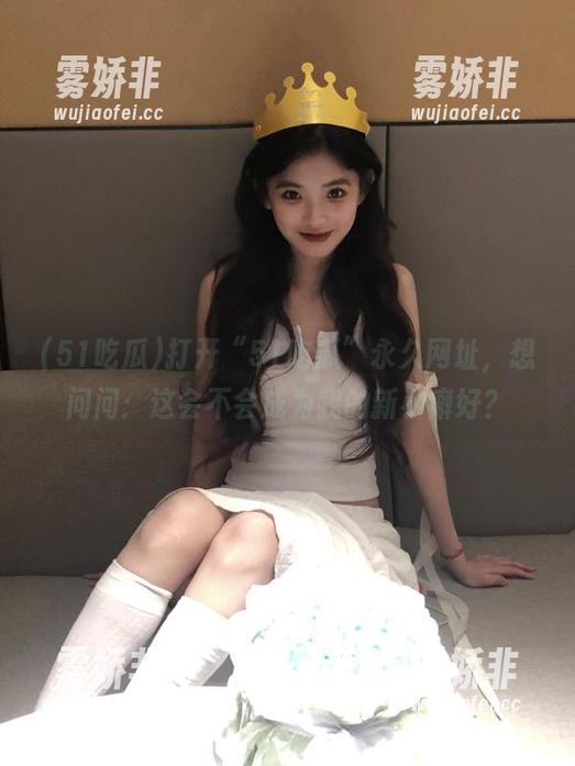 打开“51吃瓜”永久网址，想问问：这会不会成为我的新小癖好？
